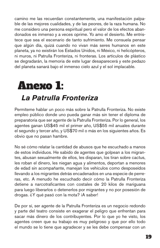 camino me las recuerdan constantemente, una manifestacion palpa- ble de las mejores cualidades, y de las peores, de la raza humana. No me considero una persona espiritual pero el valor de los efectos aban- donados es inmenso y a veces oprime. Yo amo el desierto. Me entris- tece que sea el escenario de tanto sufrimiento. Me consuela pensar que algin dia, quizd cuando no vivan mas seres humanos en este planeta, ya no existiran los Estados Unidos, ni México, ni helicopteros, ni muros, ni Patrulla Fronteriza, ni fronteras. Los articulos de plastico se degradaran, la memoria de este lugar desaparecera y este pedazo del planeta sanara bajo el inmenso cielo azuly el sol implacable.  Anexo 1: La Patrulla Fronteriza  Permiteme hablar un poco mas sobre la Patrulla Fronteriza. No existe empleo piiblico donde uno pueda ganar ms sin tener el diploma de preparatoria que ser agente de la Patrulla Fronteriza. Por o general, los agentes ganan US$45 mil el primer afio, US$55 mil anuales durante el segundo y tercer aio, y US$70 mil o mas en los siguientes afios. Es obvio que no pasan hambre.  No s6 como relatar la cantidad de abusos que he escuchado a manos de estos individuos. He sabido de agentes que golpean a los migran- tes, abusan sexualmente de ellos, les disparan, los tiran sobre cactus, les roban el dinero, les niegan agua y alimentos, deportan a menores de edad sin acompafiante, manejan los vehiculos como desposeidos llevando alos migrantes detras encadenados en una especie de perre- ras, etc. A menudo he escuchado decir como la Patrulla Fronteriza detiene a narcotraficantes con costales de 20 kilos de mariguana para luego liberarlos o detenerlos por migrantes y no por posesion de drogas. &Y qué paso con la mota? iA saber!  De por si, ser agente de la Patrulla Fronteriza es un negocio redondo y parte del teatro consiste en exagerar el peligro que enfrentan para. sacar més dinero de los contribuyentes. Por lo que yo he visto, los agentes creen que su trabajo es muy peligroso y que por ello todo el mundo se lo tiene que agradecer y se les debe compensar con un 